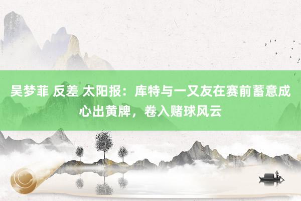吴梦菲 反差 太阳报：库特与一又友在赛前蓄意成心出黄牌，卷入赌球风云