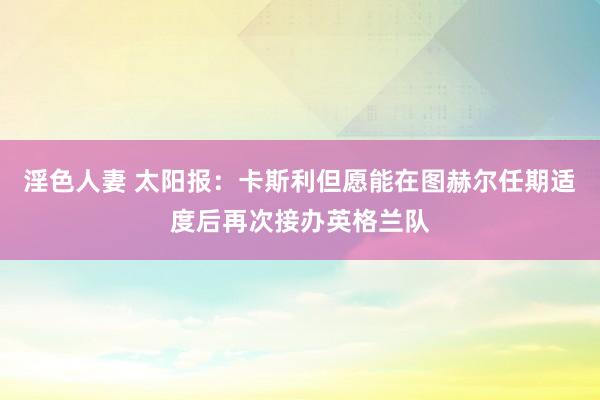 淫色人妻 太阳报：卡斯利但愿能在图赫尔任期适度后再次接办英格兰队