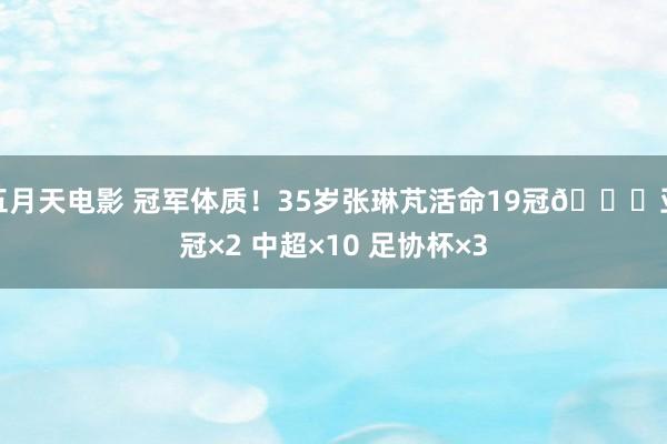 五月天电影 冠军体质！35岁张琳芃活命19冠🏆亚冠×2 中超×10 足协杯×3