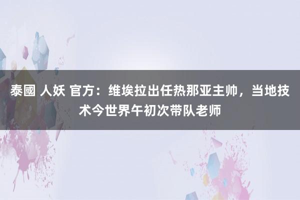 泰國 人妖 官方：维埃拉出任热那亚主帅，当地技术今世界午初次带队老师