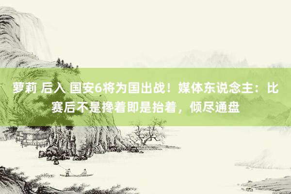 萝莉 后入 国安6将为国出战！媒体东说念主：比赛后不是搀着即是抬着，倾尽通盘
