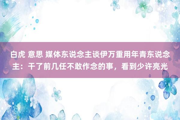 白虎 意思 媒体东说念主谈伊万重用年青东说念主：干了前几任不敢作念的事，看到少许亮光