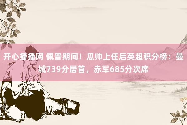 开心播播网 佩普期间！瓜帅上任后英超积分榜：曼城739分居首，赤军685分次席