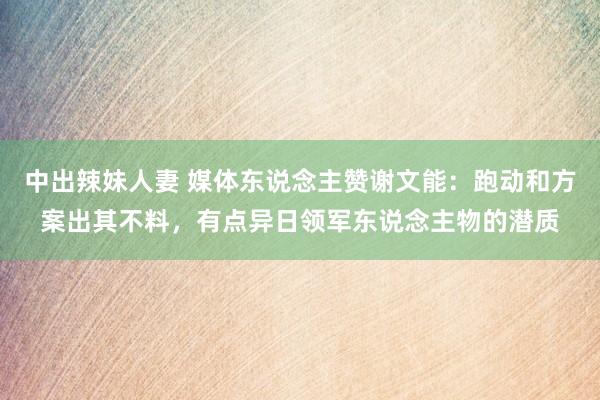 中出辣妹人妻 媒体东说念主赞谢文能：跑动和方案出其不料，有点异日领军东说念主物的潜质