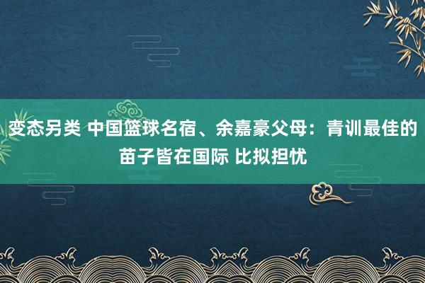 变态另类 中国篮球名宿、余嘉豪父母：青训最佳的苗子皆在国际 比拟担忧