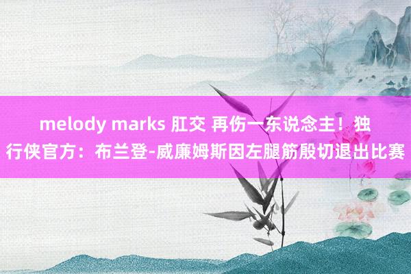 melody marks 肛交 再伤一东说念主！独行侠官方：布兰登-威廉姆斯因左腿筋殷切退出比赛