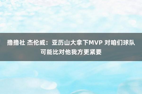 撸撸社 杰伦威：亚历山大拿下MVP 对咱们球队可能比对他我方更紧要