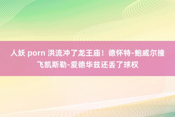 人妖 porn 洪流冲了龙王庙！德怀特-鲍威尔撞飞凯斯勒-爱德华兹还丢了球权