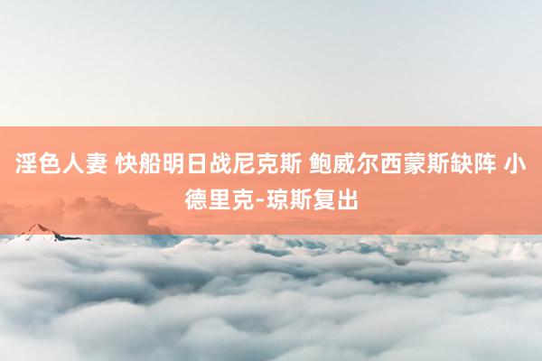 淫色人妻 快船明日战尼克斯 鲍威尔西蒙斯缺阵 小德里克-琼斯复出