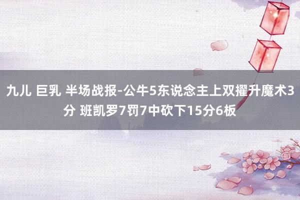 九儿 巨乳 半场战报-公牛5东说念主上双擢升魔术3分 班凯罗7罚7中砍下15分6板
