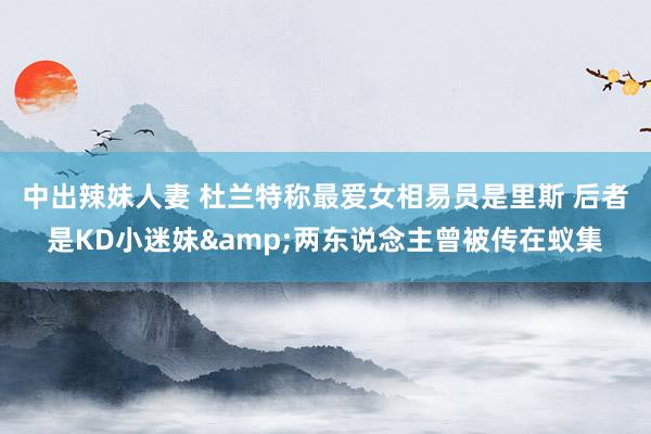 中出辣妹人妻 杜兰特称最爱女相易员是里斯 后者是KD小迷妹&两东说念主曾被传在蚁集
