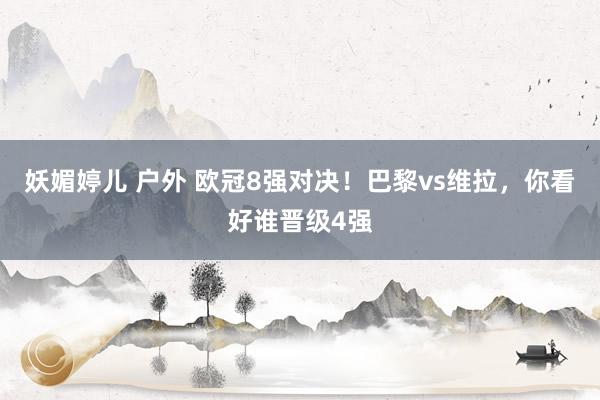 妖媚婷儿 户外 欧冠8强对决！巴黎vs维拉，你看好谁晋级4强