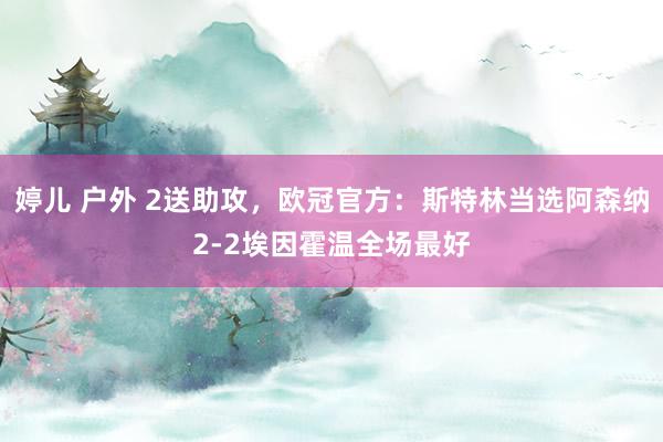 婷儿 户外 2送助攻，欧冠官方：斯特林当选阿森纳2-2埃因霍温全场最好