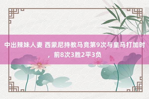 中出辣妹人妻 西蒙尼持教马竞第9次与皇马打加时，前8次3胜2平3负