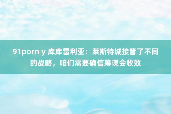 91porn y 库库雷利亚：莱斯特城接管了不同的战略，咱们需要确信筹谋会收效