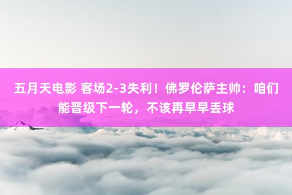 五月天电影 客场2-3失利！佛罗伦萨主帅：咱们能晋级下一轮，不该再早早丢球