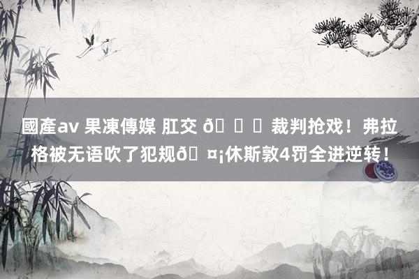 國產av 果凍傳媒 肛交 💀裁判抢戏！弗拉格被无语吹了犯规🤡休斯敦4罚全进逆转！