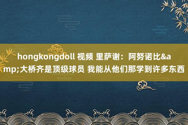 hongkongdoll 视频 里萨谢：阿努诺比&大桥齐是顶级球员 我能从他们那学到许多东西