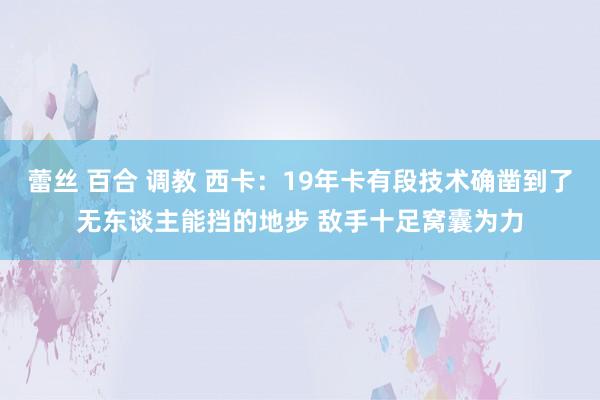 蕾丝 百合 调教 西卡：19年卡有段技术确凿到了无东谈主能挡的地步 敌手十足窝囊为力