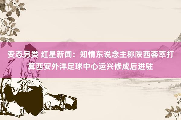 变态另类 红星新闻：知情东说念主称陕西荟萃打算西安外洋足球中心运兴修成后进驻