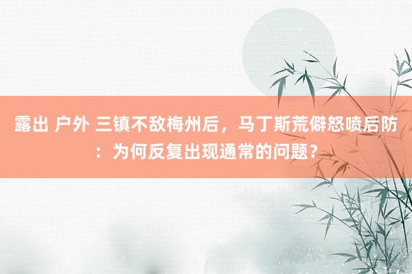 露出 户外 三镇不敌梅州后，马丁斯荒僻怒喷后防：为何反复出现通常的问题？