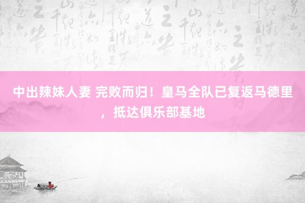 中出辣妹人妻 完败而归！皇马全队已复返马德里，抵达俱乐部基地