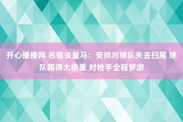 开心播播网 名宿谈皇马：安帅对球队失去扫尾 球队踢得太稳重 对枪手全程梦游