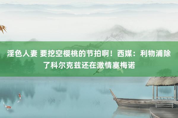 淫色人妻 要挖空樱桃的节拍啊！西媒：利物浦除了科尔克兹还在激情塞梅诺