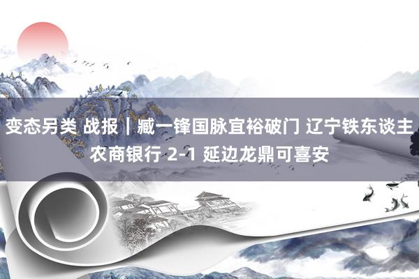 变态另类 战报｜臧一锋国脉宜裕破门 辽宁铁东谈主农商银行 2-1 延边龙鼎可喜安
