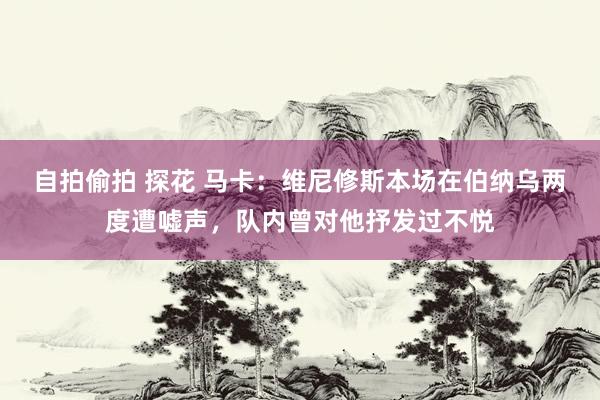 自拍偷拍 探花 马卡：维尼修斯本场在伯纳乌两度遭嘘声，队内曾对他抒发过不悦