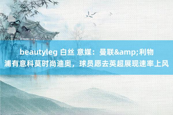 beautyleg 白丝 意媒：曼联&利物浦有意科莫时尚迪奥，球员愿去英超展现速率上风