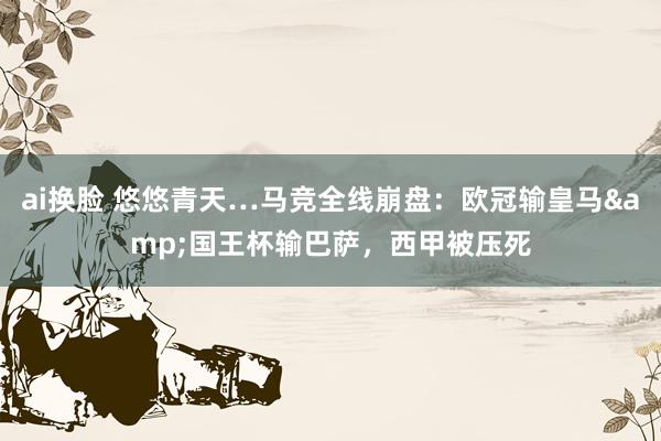 ai换脸 悠悠青天…马竞全线崩盘：欧冠输皇马&国王杯输巴萨，西甲被压死
