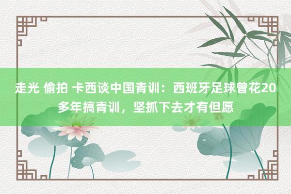走光 偷拍 卡西谈中国青训：西班牙足球曾花20多年搞青训，坚抓下去才有但愿