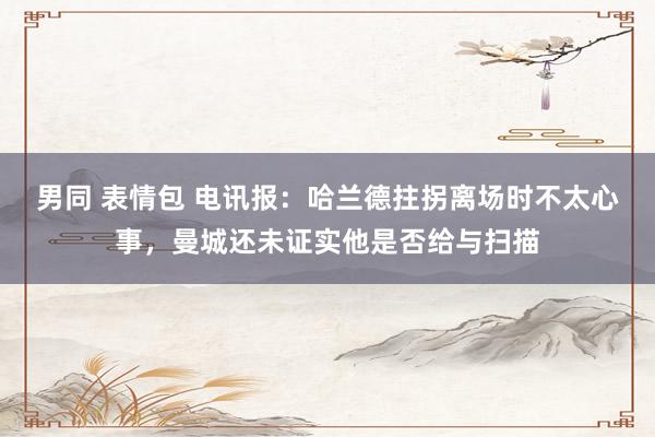 男同 表情包 电讯报：哈兰德拄拐离场时不太心事，曼城还未证实他是否给与扫描