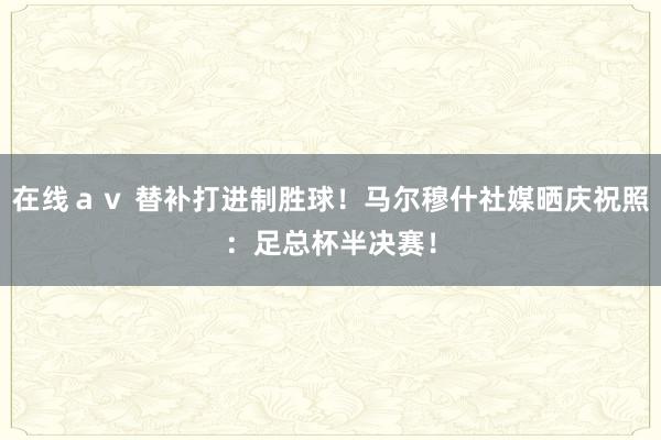 在线ａｖ 替补打进制胜球！马尔穆什社媒晒庆祝照：足总杯半决赛！