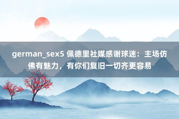 german_sex5 佩德里社媒感谢球迷：主场仿佛有魅力，有你们复旧一切齐更容易